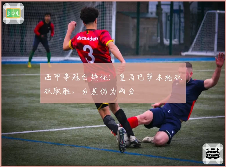 西甲争冠白热化：皇马巴萨本轮双双取胜，分差仍为两分