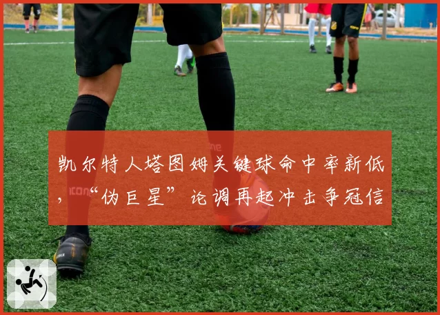 凯尔特人塔图姆关键球命中率新低，“伪巨星”论调再起冲击争冠信心