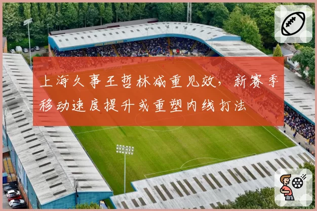 上海久事王哲林减重见效，新赛季移动速度提升或重塑内线打法